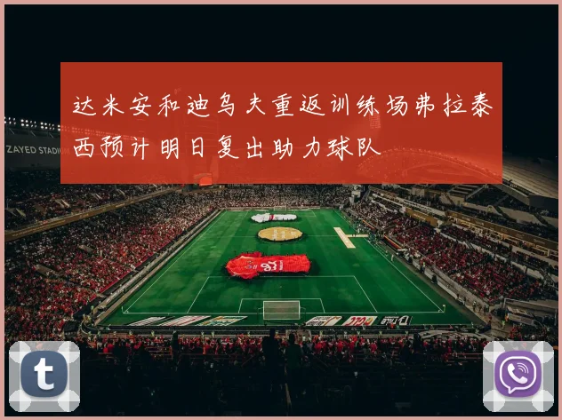 达米安和迪乌夫重返训练场弗拉泰西预计明日复出助力球队