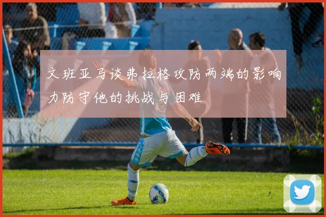 文班亚马谈弗拉格攻防两端的影响力防守他的挑战与困难