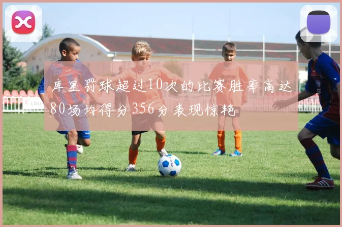 库里罚球超过10次的比赛胜率高达80场均得分356分表现惊艳