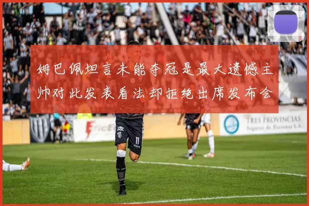 姆巴佩坦言未能夺冠是最大遗憾主帅对此发表看法却拒绝出席发布会