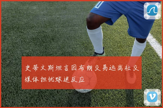 史蒂文斯坦言因布朗交易远离社交媒体担忧球迷反应