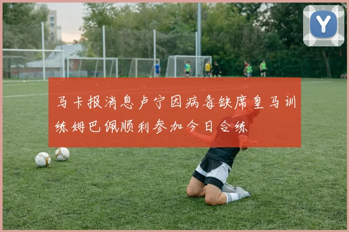 马卡报消息卢宁因病毒缺席皇马训练姆巴佩顺利参加今日合练