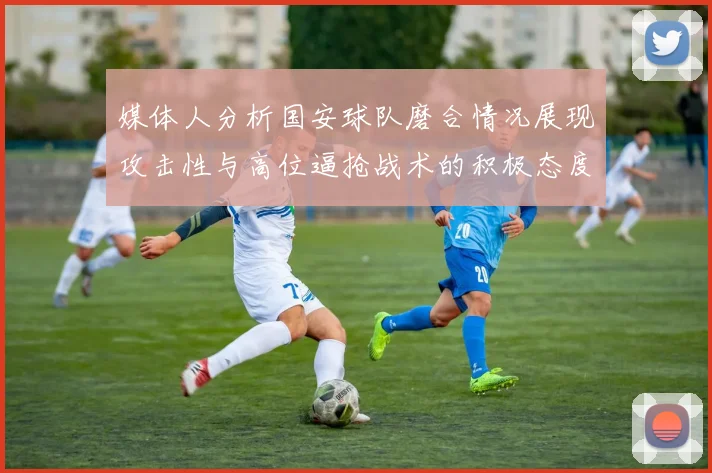 媒体人分析国安球队磨合情况展现攻击性与高位逼抢战术的积极态度