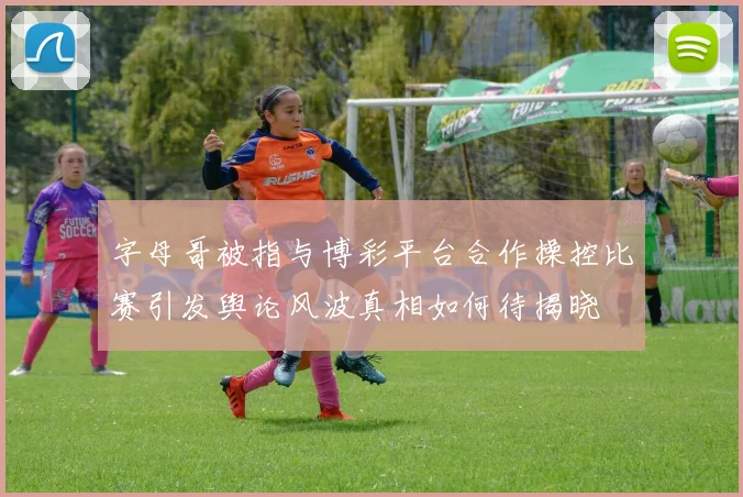 字母哥被指与博彩平台合作操控比赛引发舆论风波真相如何待揭晓