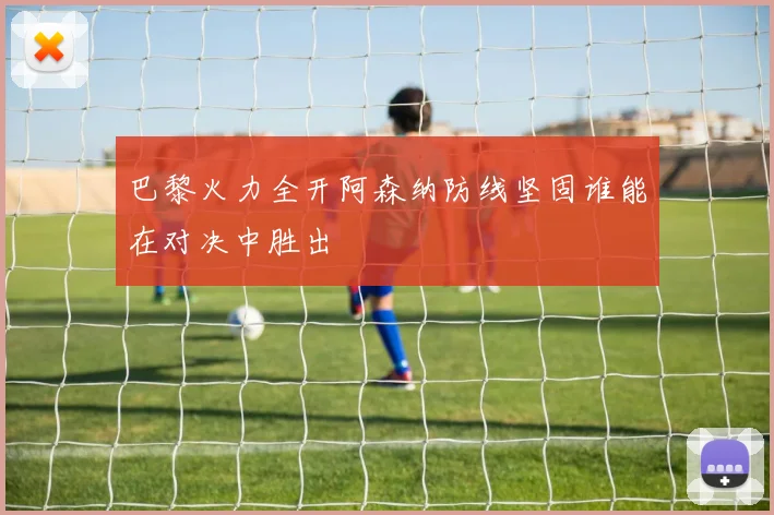 巴黎火力全开阿森纳防线坚固谁能在对决中胜出