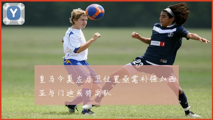 皇马今夏左后卫位置亟需补强加西亚与门迪或将离队